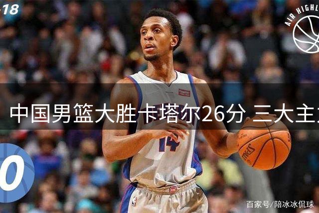 中国男篮大胜卡塔尔26分 三大主力发挥亮眼