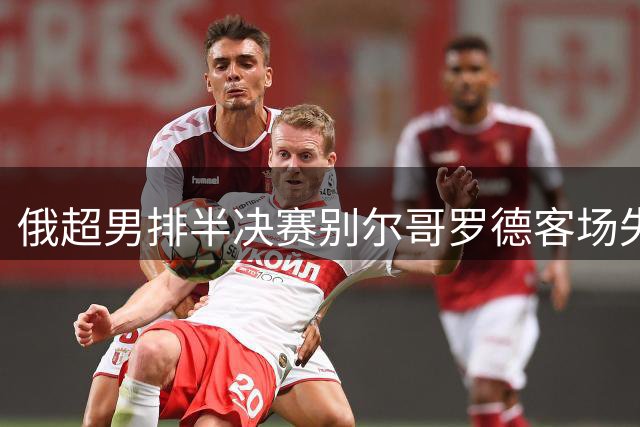 俄超男排半决赛别尔哥罗德客场失利 张景胤贡献8分