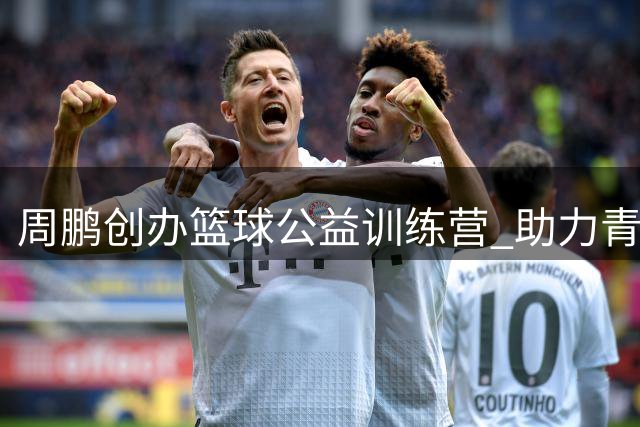 周鹏创办篮球公益训练营 助力青少年追逐篮球梦想