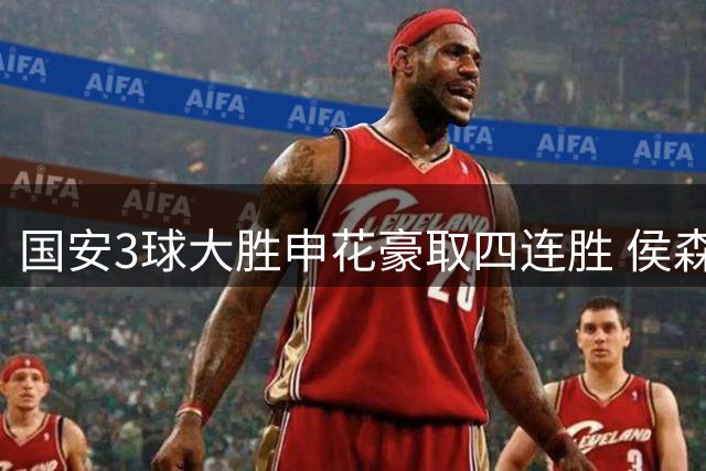 国安3球大胜申花豪取四连胜 侯森神勇扑救助队登顶第二