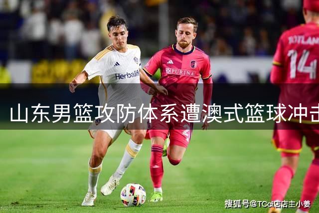 山东男篮攻防体系遭澳式篮球冲击 四国赛两连败暴露磨合新阵痛