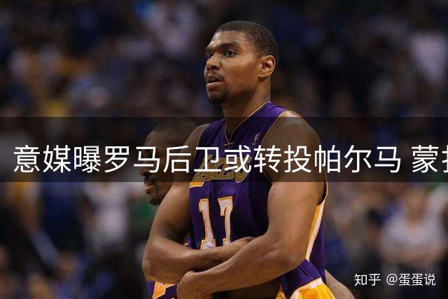 意媒曝罗马后卫或转投帕尔马 蒙扎等四队展开争夺