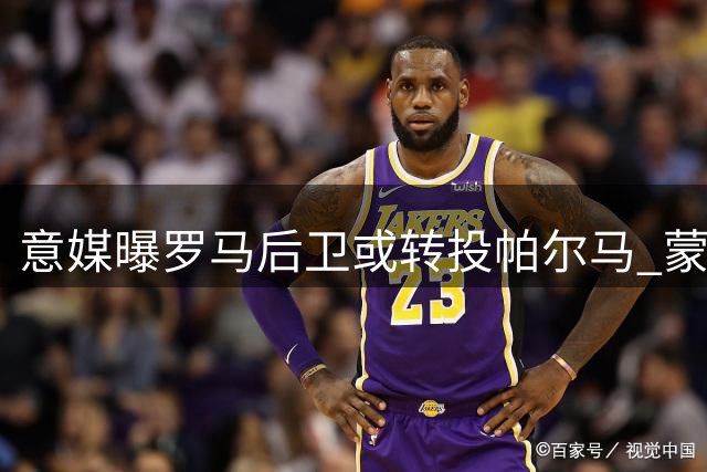 意媒曝罗马后卫或转投帕尔马 蒙扎等四队展开争夺