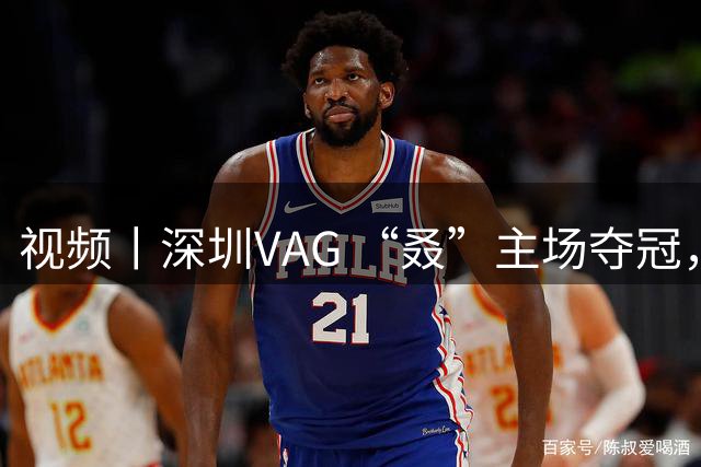 视频丨深圳VAG “叒”主场夺冠，孙昊然：“ 我会带兄弟们进总决赛！”