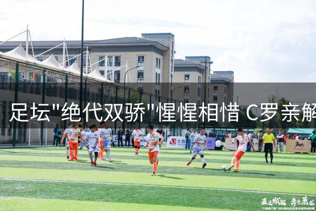 足坛"绝代双骄"惺惺相惜 C罗亲解与梅西二十年竞逐真谛
