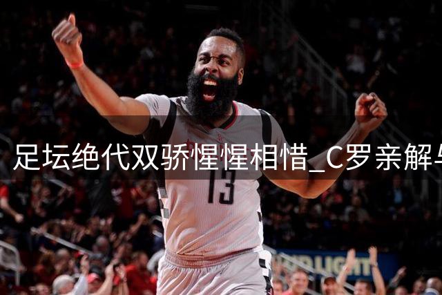 足坛"绝代双骄"惺惺相惜 C罗亲解与梅西二十年竞逐真谛