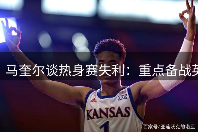马奎尔谈热身赛失利：重点备战英超首战 期待阿莫林执教前景