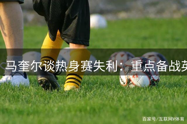 马奎尔谈热身赛失利：重点备战英超首战 期待阿莫林执教前景